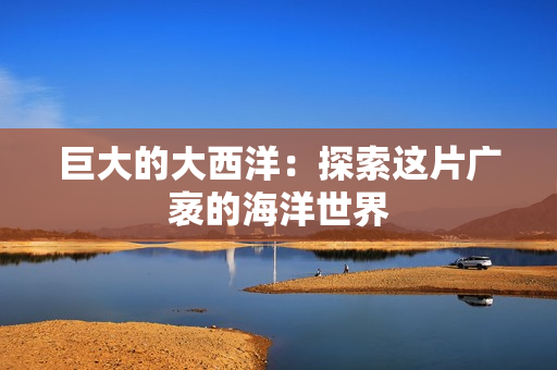 巨大的大西洋：探索这片广袤的海洋世界