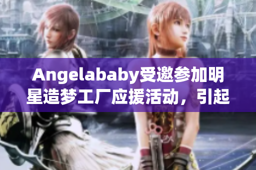 Angelababy受邀参加明星造梦工厂应援活动，引起全网关注！