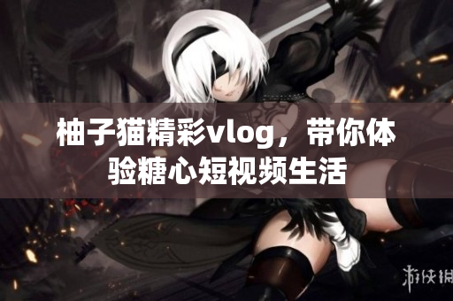 柚子猫精彩vlog，带你体验糖心短视频生活