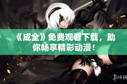 《成全》免费观看下载，助你畅享精彩动漫！