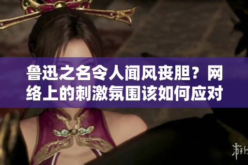 鲁迅之名令人闻风丧胆？网络上的刺激氛围该如何应对