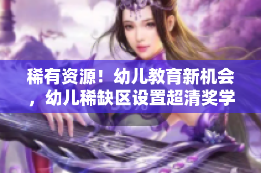 稀有资源！幼儿教育新机会，幼儿稀缺区设置超清奖学金助力入园