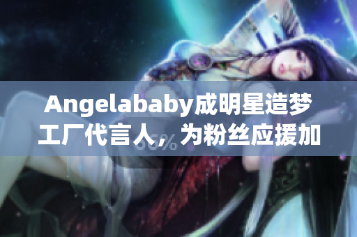 Angelababy成明星造梦工厂代言人，为粉丝应援加油盼更好！