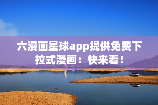 六漫画星球app提供免费下拉式漫画：快来看！