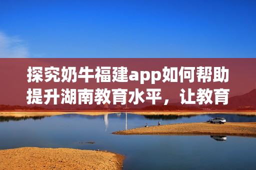 探究奶牛福建app如何帮助提升湖南教育水平，让教育更精彩