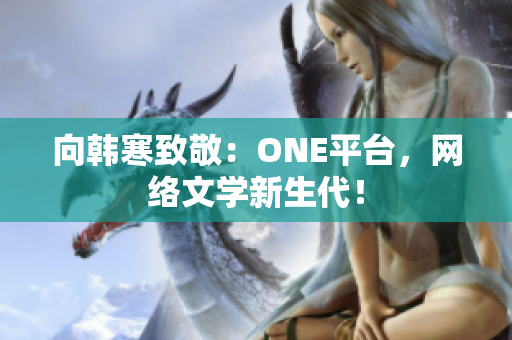 向韩寒致敬：ONE平台，网络文学新生代！