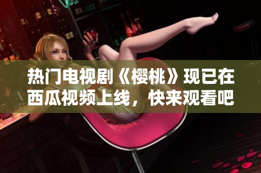热门电视剧《樱桃》现已在西瓜视频上线，快来观看吧！