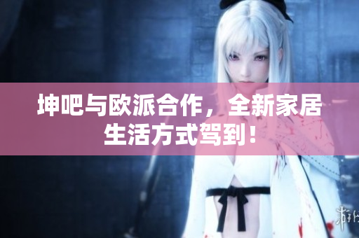 坤吧与欧派合作，全新家居生活方式驾到！