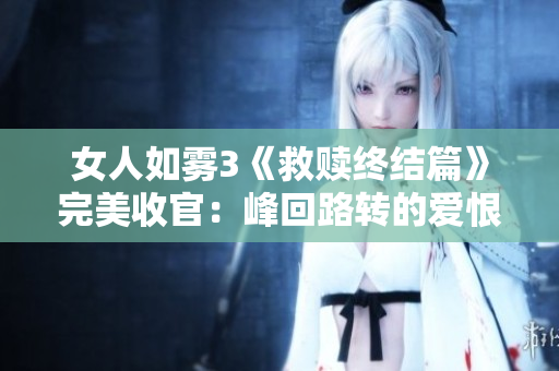 女人如雾3《救赎终结篇》完美收官：峰回路转的爱恨情仇之旅
