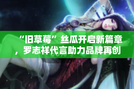 “旧草莓”丝瓜开启新篇章，罗志祥代言助力品牌再创辉煌