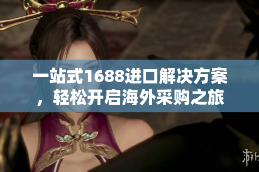 一站式1688进口解决方案，轻松开启海外采购之旅