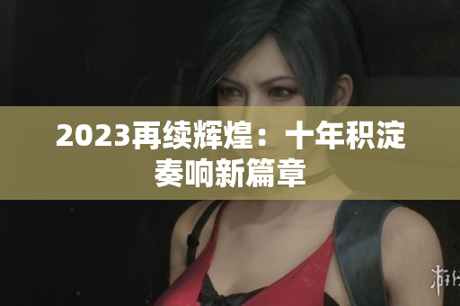 2023再续辉煌：十年积淀奏响新篇章