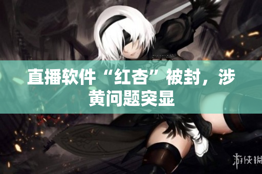 直播软件“红杏”被封，涉黄问题突显
