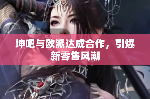 坤吧与欧派达成合作，引爆新零售风潮