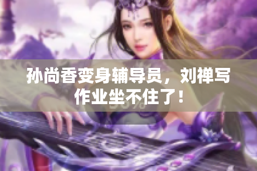 孙尚香变身辅导员，刘禅写作业坐不住了！