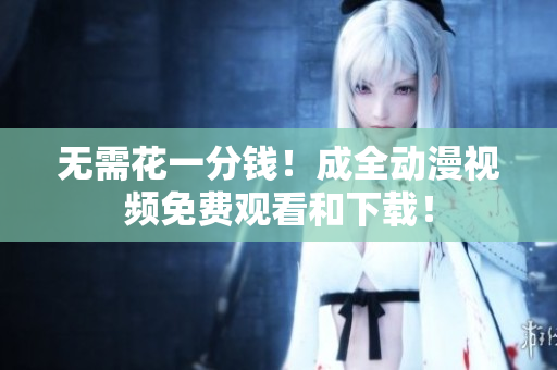 无需花一分钱！成全动漫视频免费观看和下载！