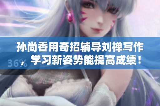 孙尚香用奇招辅导刘禅写作，学习新姿势能提高成绩！