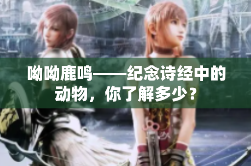 呦呦鹿鸣——纪念诗经中的动物，你了解多少？
