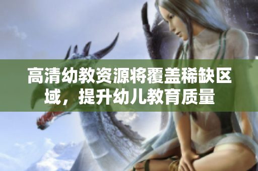 高清幼教资源将覆盖稀缺区域，提升幼儿教育质量