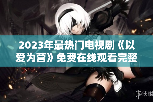 2023年最热门电视剧《以爱为营》免费在线观看完整版