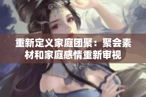 重新定义家庭团聚：聚会素材和家庭感情重新审视