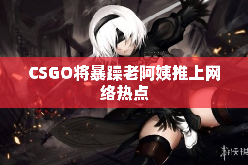 CSGO将暴躁老阿姨推上网络热点