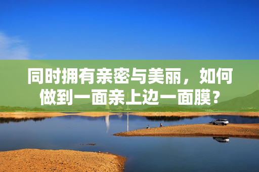 同时拥有亲密与美丽，如何做到一面亲上边一面膜？