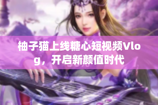 柚子猫上线糖心短视频Vlog，开启新颜值时代