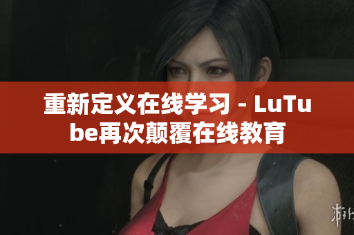 重新定义在线学习 - LuTube再次颠覆在线教育