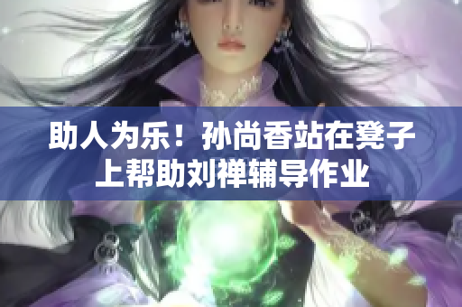 助人为乐！孙尚香站在凳子上帮助刘禅辅导作业