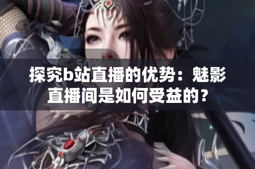 探究b站直播的优势：魅影直播间是如何受益的？