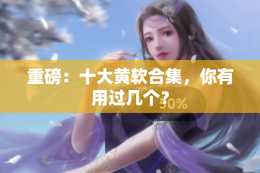 重磅：十大黄软合集，你有用过几个？
