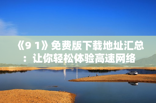 《9 1》免费版下载地址汇总：让你轻松体验高速网络