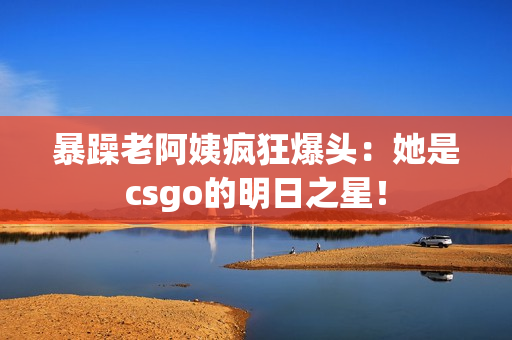 暴躁老阿姨疯狂爆头：她是csgo的明日之星！
