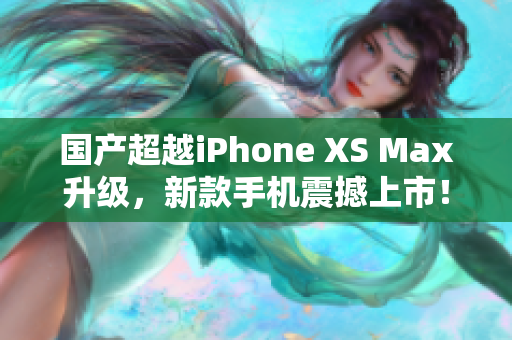 国产超越iPhone XS Max升级，新款手机震撼上市！