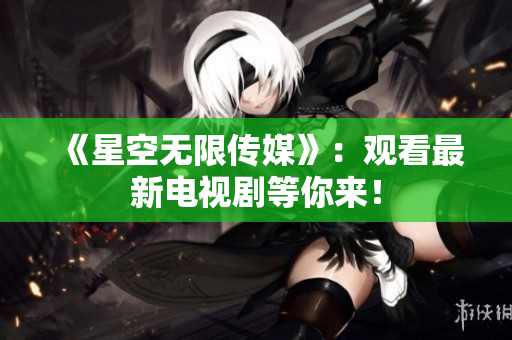 《星空无限传媒》：观看最新电视剧等你来！