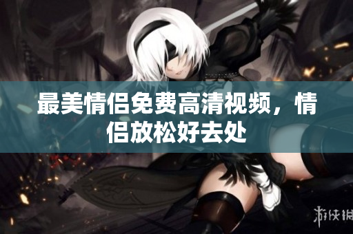 最美情侣免费高清视频，情侣放松好去处