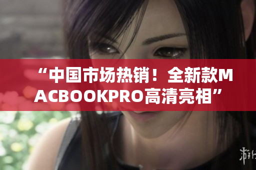“中国市场热销！全新款MACBOOKPRO高清亮相”