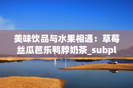 美味饮品与水果相遇：草莓丝瓜芭乐鸭脖奶茶_subplot