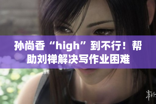 孙尚香“high”到不行！帮助刘禅解决写作业困难
