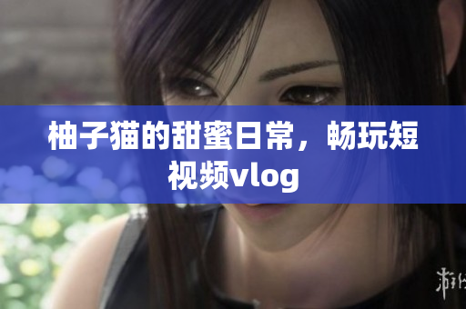 柚子猫的甜蜜日常，畅玩短视频vlog