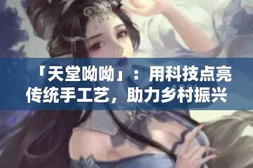 「天堂呦呦」：用科技点亮传统手工艺，助力乡村振兴。