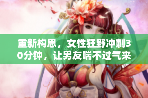重新构思，女性狂野冲刺30分钟，让男友喘不过气来。