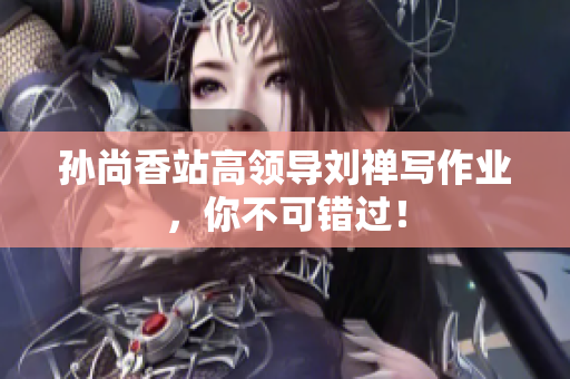 孙尚香站高领导刘禅写作业，你不可错过！