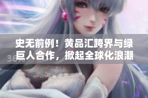 史无前例！黄品汇跨界与绿巨人合作，掀起全球化浪潮