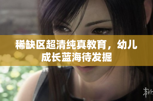 稀缺区超清纯真教育，幼儿成长蓝海待发掘