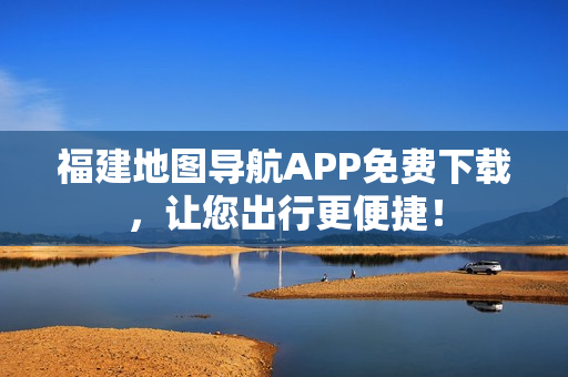 福建地图导航APP免费下载，让您出行更便捷！
