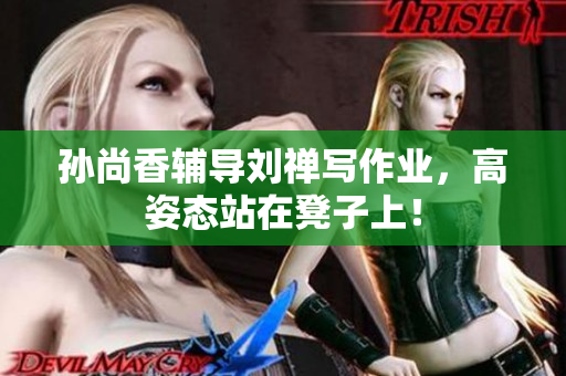 孙尚香辅导刘禅写作业，高姿态站在凳子上！
