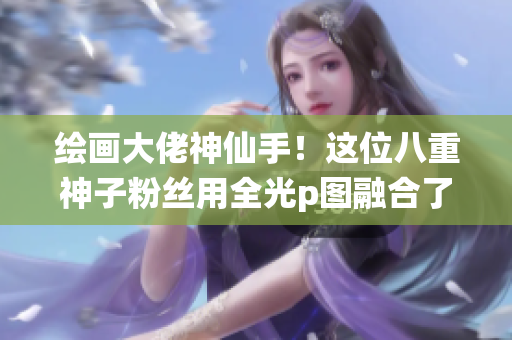 绘画大佬神仙手！这位八重神子粉丝用全光p图融合了心爱角色