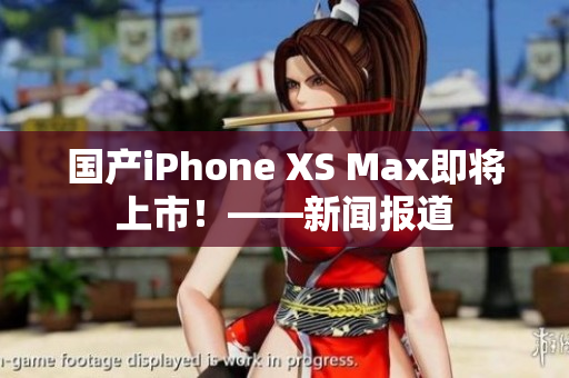 国产iPhone XS Max即将上市！——新闻报道